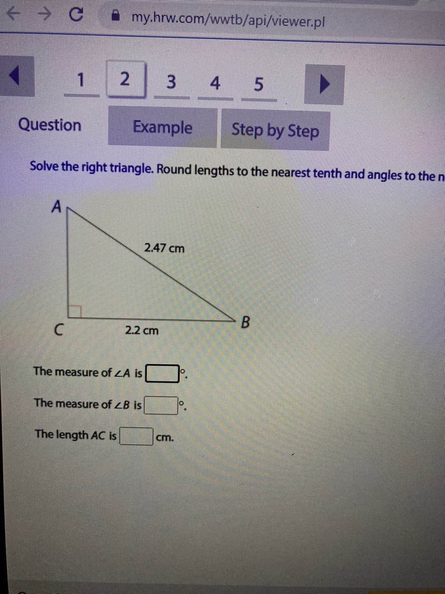 + C my.hrw.com/wwtb/api/viewer.pl
4 5
Question
Example
Step by Step
Solve the right triangle. Round lengths to the nearest tenth and angles to the n
2.47 cm
2.2 cm
The measure of LA is
The measure of ZB is
The length AC is
cm.
B.
C.
