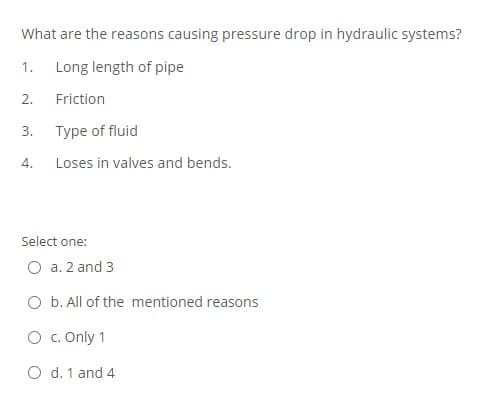 What are the reasons causing pressure drop in hydraulic systems?
1.
Long length of pipe
2.
Friction
3.
Type of fluid
4.
Loses in valves and bends.
Select one:
O a. 2 and 3
O b. All of the mentioned reasons
O c. Only 1
O d. 1 and 4
