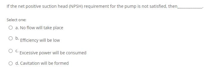 If the net positive suction head (NPSH) requirement for the pump is not satisfied, then
Select one:
O a. No flow will take place
Ob.
Efficiency will be low
O C. Excessive power will be consumed
O d. Cavitation will be formed
