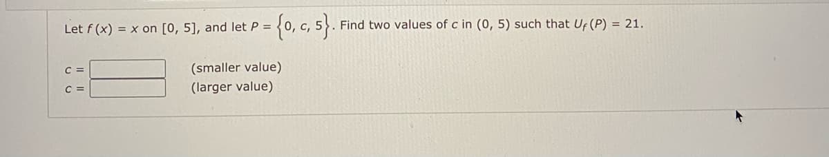 {0, c, }.
Let f (x) = x on [0, 5], and let P =
Find two values of c in (0, 5) such that Uf (P) = 21.
C =
(smaller value)
C =
(larger value)
