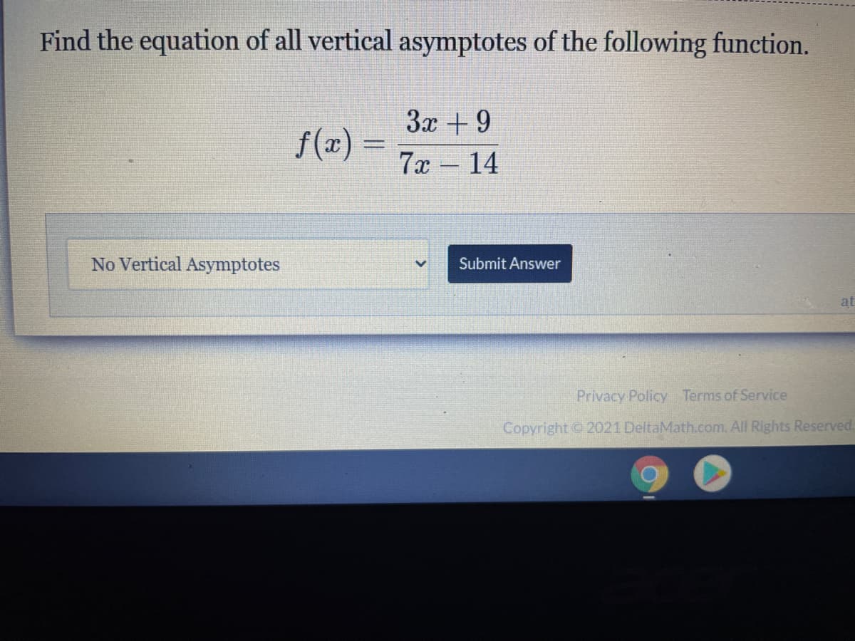 Find the equation of all vertical asymptotes of the following function.
3x +9
f(x) =
7x - 14
No Vertical Asymptotes
Submit Answer
at
Privacy Policy Terms of Service
Copyright © 2021 DeltaMath.com. All Rights Reserved.
