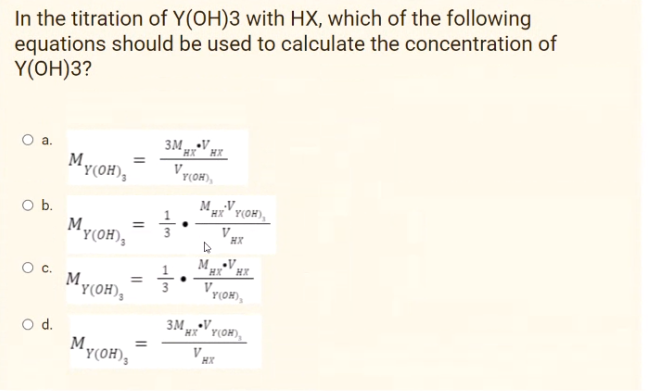 In the titration of Y(OH)3 with HX, which of the following
equations should be used to calculate the concentration of
Y(ОН)3?
3M V Hr
HX
'Y(OH),
Vr(OH),
M.V
HX' Y(OH),
O b.
My(OH),
%3D
V
HX
M.V
HX
Oc.
%3D
'Y(OH),
My(OH),
r(OH),
Od.
MyoH),
3M.V.
*xx*' y(OH),
Y(0H),
HX
