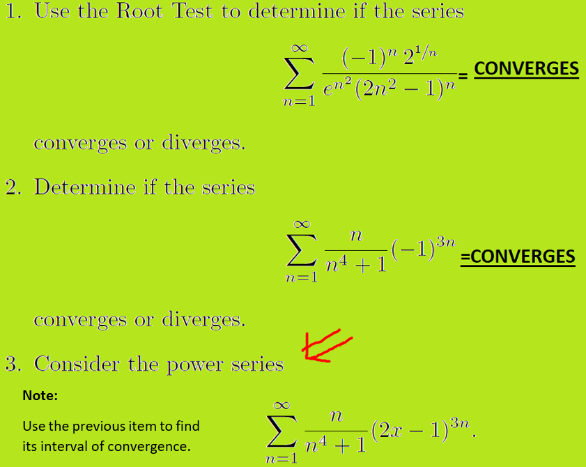 1. Use the Root Test to determine if the series
(-1)" 2/n
en? (2n2 – 1)"
CONVERGES
-
n=1
converges or diverges.
2. Determine if the series
3n
(-1)*" =CONVERGES
+ 1
n=1
converges or diverges.
3. Consider the power series
Note:
Use the previous item to find
its interval of convergence.
(2.x – 1)3".
-
n4 + 1
n=1
