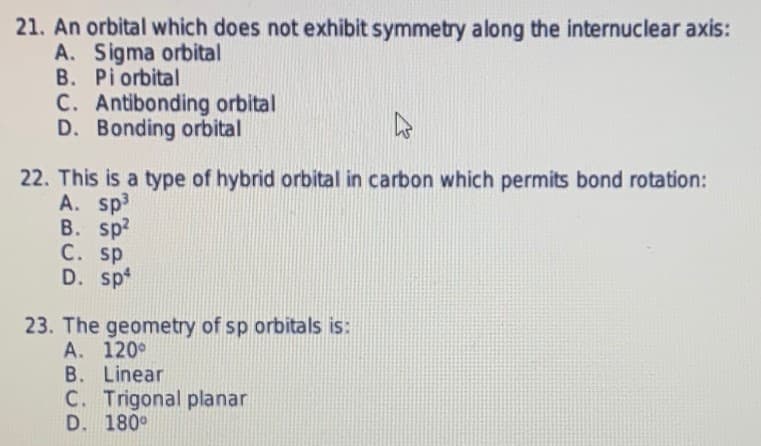 21. An orbital which does not exhibit symmetry along the internuclear axis:
A. Sigma orbital
B. Pi orbital
C. Antibonding orbital
D. Bonding orbital
22. This is a type of hybrid orbital in carbon which permits bond rotation:
A. sp3
B. sp2
C. sp
D. sp
23. The geometry of sp orbitals is:
A. 120°
B. Linear
C. Trigonal planar
D. 180°
