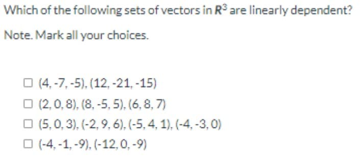 Which of the following sets of vectors in R³ are linearly dependent?
Note. Mark all your choices.
O (4, -7, -5), (12, -21, -15)
O (2, 0, 8), (8, -5, 5), (6, 8, 7)
O (5, 0, 3), (-2, 9, 6), (-5, 4, 1), (-4, -3, 0)
O (-4, -1, -9), (-12,0, -9)
