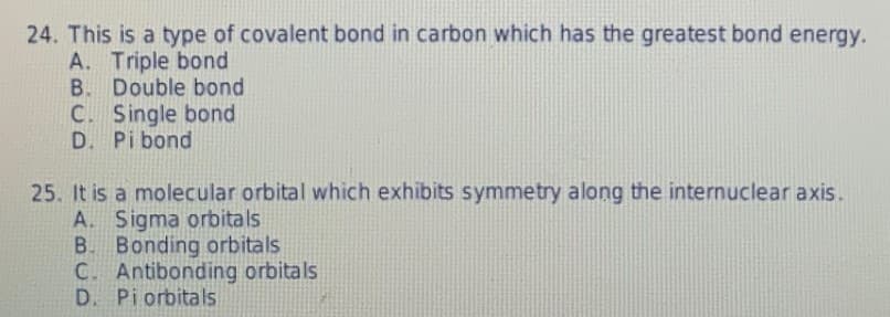 24. This is a type of covalent bond in carbon which has the greatest bond energy.
A. Triple bond
B. Double bond
C. Single bond
D. Pi bond
25. It is a molecular orbital which exhibits symmetry along the internuclear axis.
A. Sigma orbitals
B. Bonding orbitals
C. Antibonding orbitals
D. Piorbitals

