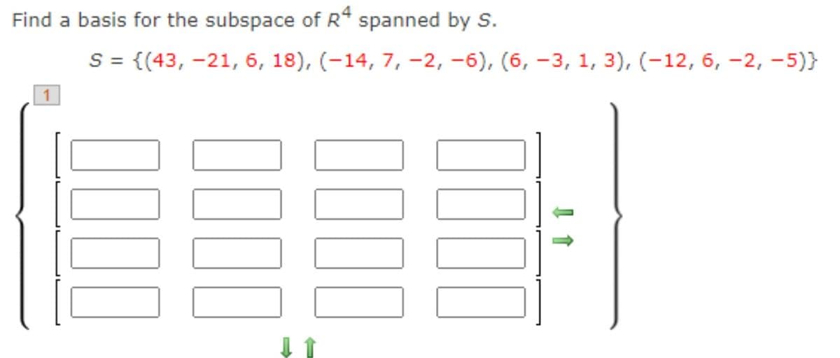 Find a basis for the subspace of R* spanned by S.
S = {(43, -21, 6, 18), (-14, 7, -2, -6), (6, -3, 1, 3), (-12, 6, -2, -5)}
