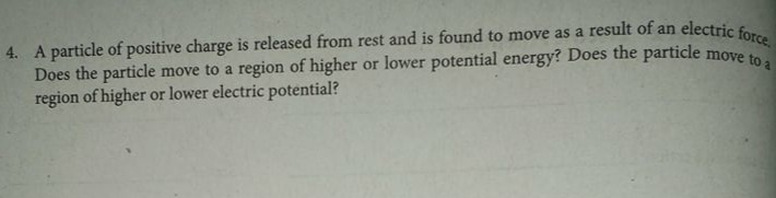 4. A particle of positive charge is released from rest and is found to move as a result of an electric force,
Does the particle move to a region of higher or lower potential energy? Does the particle
region of higher or lower electric potential?
move to a
