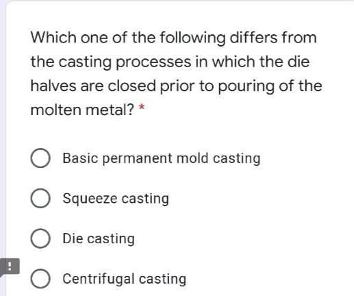 Which one of the following differs from
the casting processes in which the die
halves are closed prior to pouring of the
molten metal? *
Basic permanent mold casting
Squeeze casting
Die casting
Centrifugal casting
