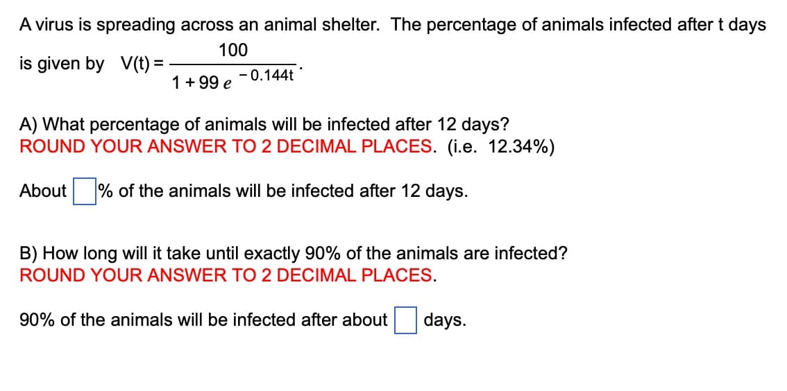 A virus is spreading across an animal shelter. The percentage of animals infected after t days
100
is given by V(t) =
1 +99 e
-0.144t
A) What percentage of animals will be infected after 12 days?
ROUND YOUR ANSWER TO 2 DECIMAL PLACES. (i.e. 12.34%)
About % of the animals will be infected after 12 days.
B) How long will it take until exactly 90% of the animals are infected?
ROUND YOUR ANSWER TO 2 DECIMAL PLACES.
90% of the animals will be infected after about days.