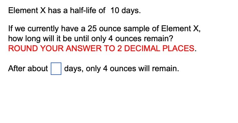 Element X has a half-life of 10 days.
If we currently have a 25 ounce sample of Element X,
how long will it be until only 4 ounces remain?
ROUND YOUR ANSWER TO 2 DECIMAL PLACES.
After about days, only 4 ounces will remain.