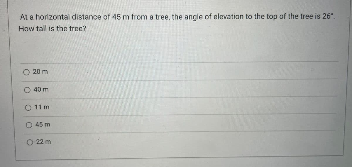 At a horizontal distance of 45 m from a tree, the angle of elevation to the top of the tree is 26°.
How tall is the tree?
O 20 m
O 40 m
0 11m
O 45 m
O 22 m