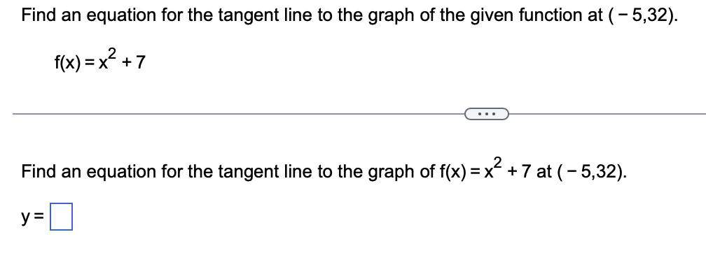 Find an equation for the tangent line to the graph of the given function at (-5,32).
f(x)=x² +7
Find an equation for the tangent line to the graph of f(x)=x² +7 at (-5,32).
y=