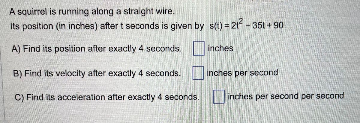 A squirrel is running along a straight wire.
Its position (in inches) after t seconds is given by s(t)=2t² - 35t +90
A) Find its position after exactly 4 seconds.
B) Find its velocity after exactly 4 seconds.
C) Find its acceleration after exactly 4 seconds.
inches
inches per second
inches per second per second