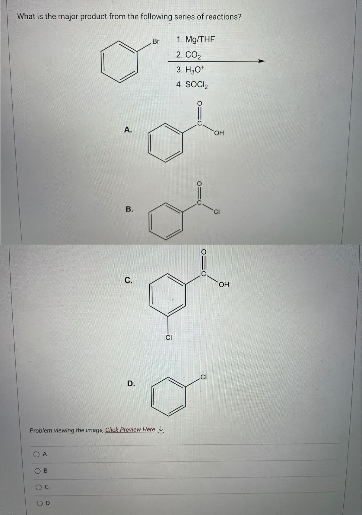 What is the major product from the following series of reactions?
O A
OB
O C
A.
O D
B.
Problem viewing the image, Click Preview Here
C.
D.
Br
CI
1. Mg/THF
2. CO₂
3. H3O+
4. SOCI₂
910
C.
CI
OH
CI
OH