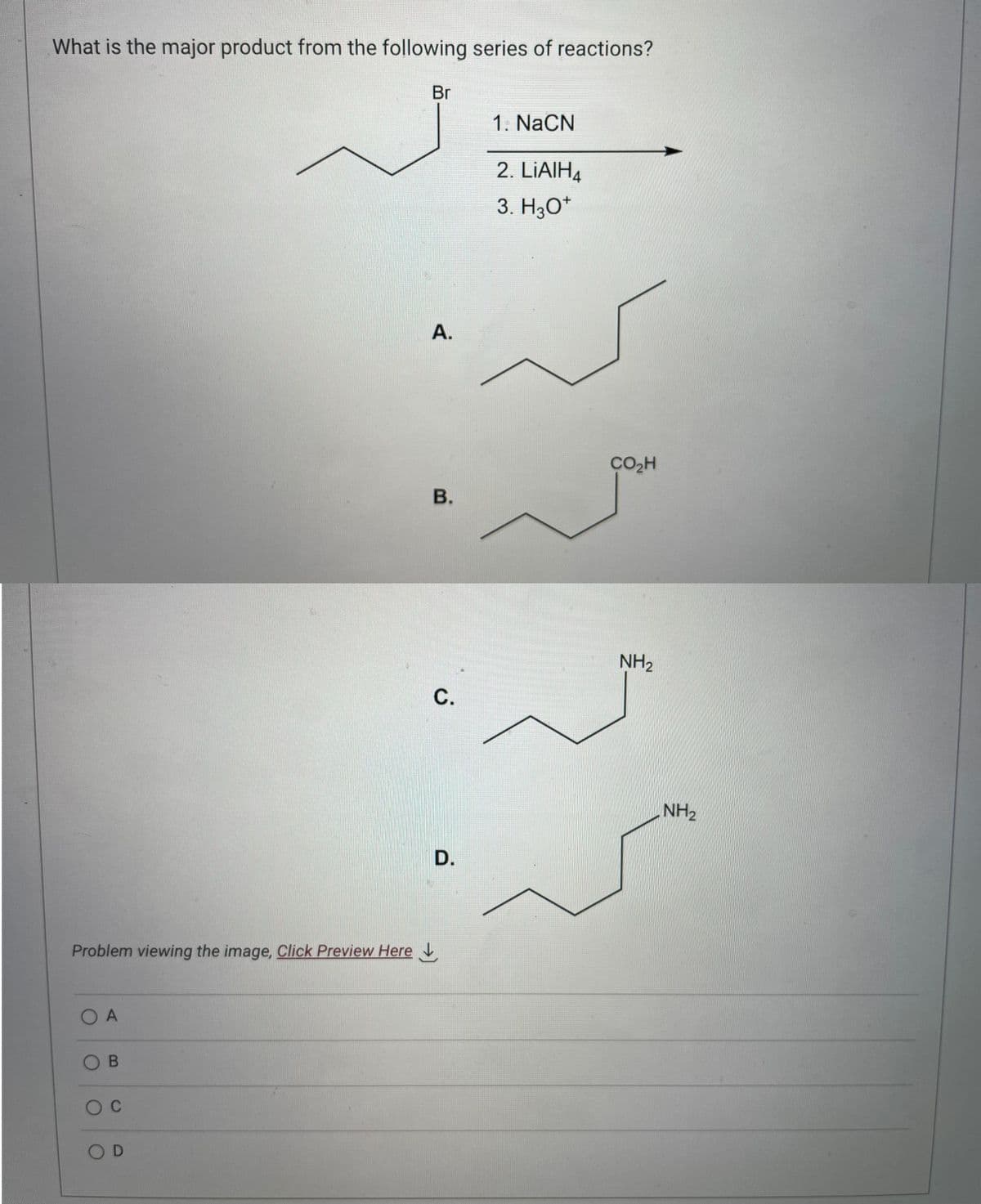What is the major product from the following series of reactions?
Problem viewing the image. Click Preview Here
O A
OB
O C
OD
Br
A.
B.
C.
D.
1. NaCN
2. LiAlH4
3. H3O+
CO₂H
NH₂
NH₂