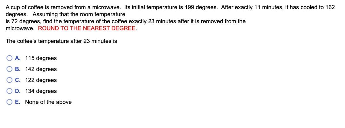 A cup of coffee is removed from a microwave. Its initial temperature is 199 degrees. After exactly 11 minutes, it has cooled to 162
degrees. Assuming that the room temperature
is 72 degrees, find the temperature of the coffee exactly 23 minutes after it is removed from the
microwave. ROUND TO THE NEAREST DEGREE.
The coffee's temperature after 23 minutes is
A. 115 degrees
B. 142 degrees
C. 122 degrees
D. 134 degrees
O E. None of the above