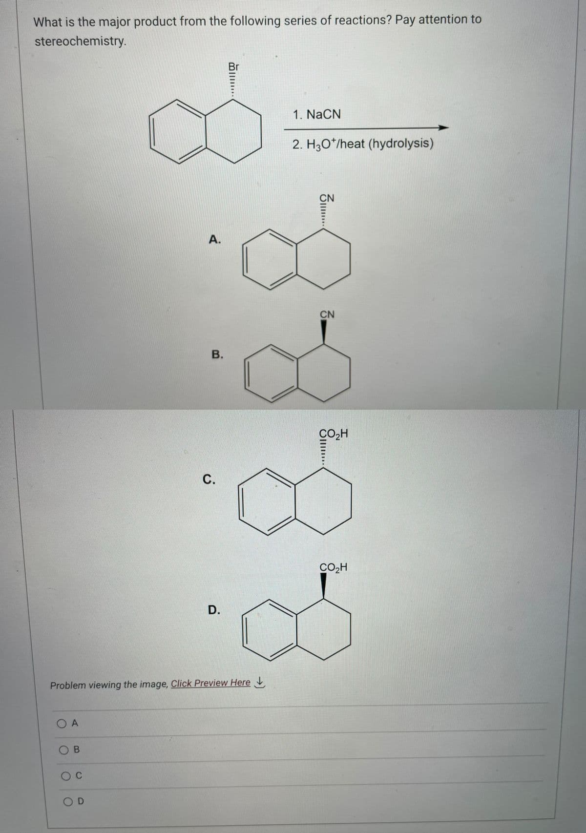 What is the major product from the following series of reactions? Pay attention to
stereochemistry.
OA
OB
O C
A.
Problem viewing the image. Click Preview Here
OD
B.
C.
D.
1. NaCN
2. H3O*/heat (hydrolysis)
3.....
CN
CO₂H
CO₂H