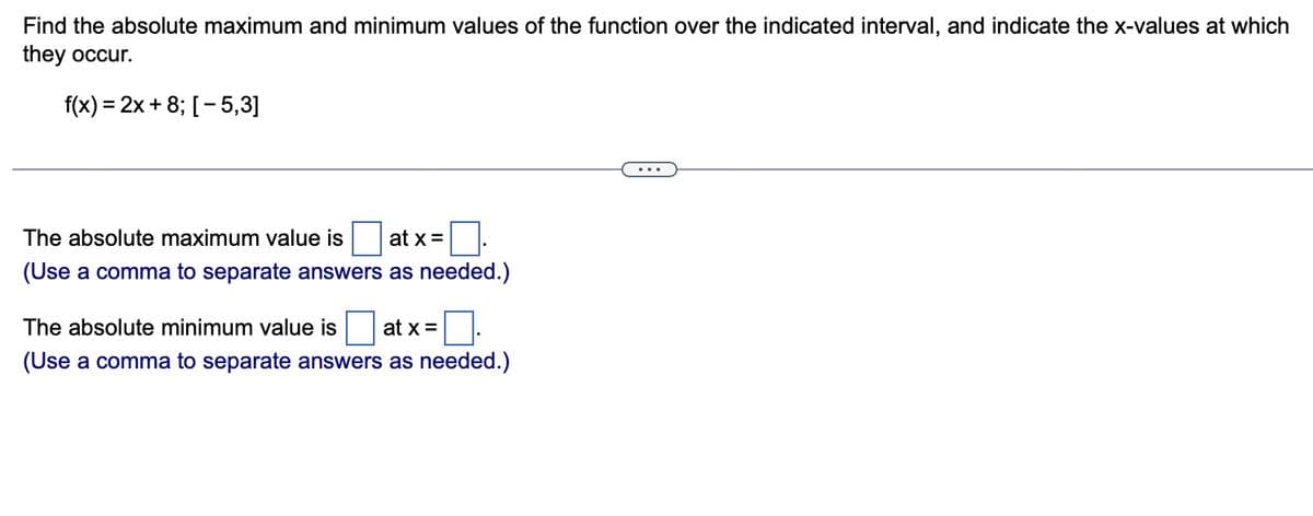 Find the absolute maximum and minimum values of the function over the indicated interval, and indicate the x-values at which
they occur.
f(x) = 2x+8; [-5,3]
at x =
The absolute maximum value is
(Use a comma to separate answers as needed.)
The absolute minimum value is at x =
(Use a comma to separate answers as needed.)