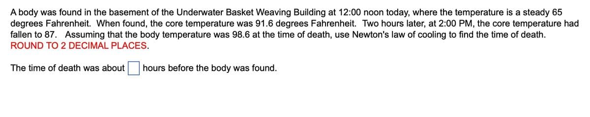 A body was found in the basement of the Underwater Basket Weaving Building at 12:00 noon today, where the temperature is a steady 65
degrees Fahrenheit. When found, the core temperature was 91.6 degrees Fahrenheit. Two hours later, at 2:00 PM, the core temperature had
fallen to 87. Assuming that the body temperature was 98.6 at the time of death, use Newton's law of cooling to find the time of death.
ROUND TO 2 DECIMAL PLACES.
The time of death was about
hours before the body was found.