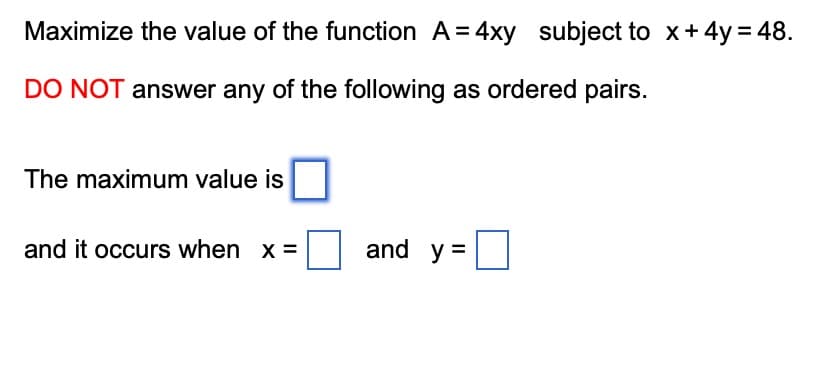 Maximize the value of the function A=4xy subject to x + 4y = 48.
DO NOT answer any of the following as ordered pairs.
The maximum value is
and it occurs when x =
and y=