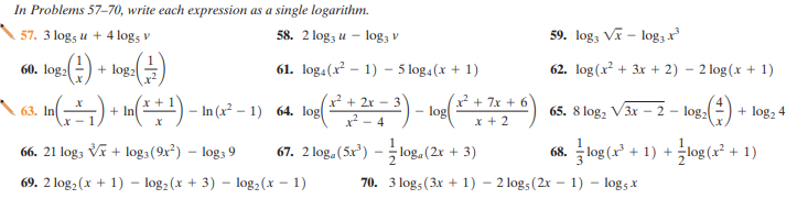 In Problems 57-70, write each expression as a single logarithm.
57. 3 log, u + 4 logs v
58. 2 log3 u - log3 v
59. log, V - log3
60. log:(-) + log:)
61. log.(x - 1) - 5 log4(x + 1)
62. log (x? + 3x + 2) - 2 log(x + 1)
+ 2x - 3
2 + 7x + 6
A 63. In(--) + In(**) - In(x² – 1) 64. log(
log
x + 2
65. 8 log, V3x - 2 - log,
+ log, 4
x - 4
66. 21 log; Vĩ + log3(9x²) – log3 9
67. 2 log, (5x)
68. log (x° + 1) + log (x² + 1)
- log, (2x + 3)
69. 2 log, (x + 1) - log, (x + 3) – log2 (x – 1)
70. 3 log, (3x + 1) – 2 logs (2r – 1) – log5 x
