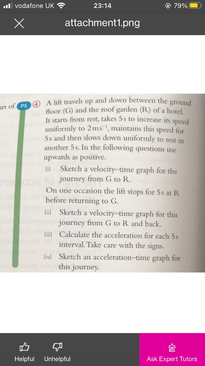 ull vodafone UK ?
23:14
© 79%
attachment1.png
@ A lift travels up and down between the ground
floor (G) and the roof garden (R) of a hotel.
It starts from rest, takes 5 s to increase its speed
uniformly to 2ms", maintains this speed for
5s and then slows down uniformly to rest in
another 5 s. In the following questions use
upwards as positive.
li) Sketch a velocity-time graph for the
to journey from G to R.
On one occasion the lift stops for 5s at R
before returning to G.
art of PS
lii) Sketch a velocity-time graph for this
journey from G to R and back.
(iii) Calculate the acceleration for each 5s
interval. Take care with the signs.
(iv) Sketch an acceleration-time graph for
this journey.
숱
Helpful
Unhelpful
Ask Expert Tutors
