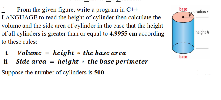 From the given figure, write a program in C++
LANGUAGE to read the height of cylinder then calculate the
volume and the side area of cylinder in the case that the height
of all cylinders is greater than or equal to 4.9955 cm according
base
radius r
height h
to these rules:
Volume = height * the base area
ii. Side area
i.
base
height * the base perimeter
Suppose the number of cylinders is 500
