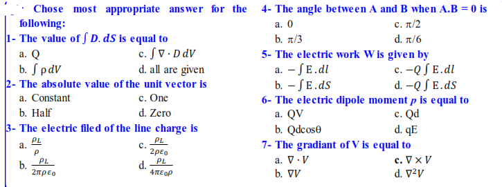 Chose most appropriate ans wer for the 4- The angle between A and B when A.B = 0 is
following:
1- The value of S D. dS is equal to
a. Q
b. SpdV
2- The absolute value of the unit vector is
а. О
c. π/2
b. t/3
d π/6
c. SV • D dV
d. all are given
5- The electric work W is given by
a. - SE.dl
b. – SE.ds
6- The electric dipole moment p is equal to
a. QV
c. -Q S E.dl
d. -Q S E.ds
c. One
d. Zero
a. Constant
c. Qd
d. qE
7- The gradiant of V is equal to
c. V x V
d. V²v
b. Нalf
3- The electric filed of the line charge is
b. Qdcose
PL
а.
PL
с.
2ρεο
PL
a. V.V
PL
d.
4πε ορ
b.
2πρεο
b. V
