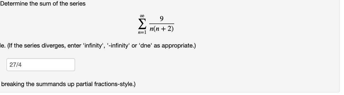 Determine the sum of the series
00
9
n(n + 2)
n=1
le. (If the series diverges, enter 'infinity', '-infinity' or 'dne' as appropriate.)
27/4
breaking the summands up partial fractions-style.)
