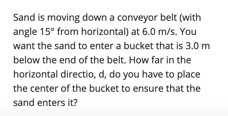 Sand is moving down a conveyor belt (with
angle 15° from horizontal) at 6.0 m/s. You
want the sand to enter a bucket that is 3.0 m
below the end of the belt. How far in the
horizontal directio, d, do you have to place
the center of the bucket to ensure that the
sand enters it?
