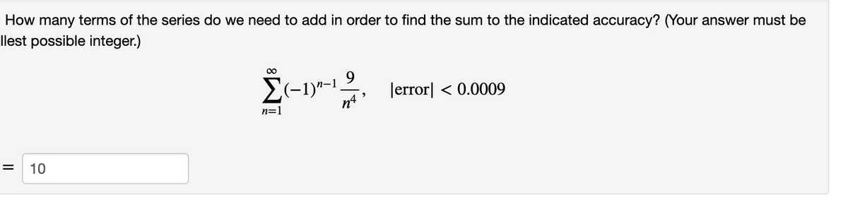 How many terms of the series do we need to add in order to find the sum to the indicated accuracy? (Your answer must be
llest possible integer.)
00
E(-1)"-1.
n4
9.
Jerror| < 0.0009
n=1
10
