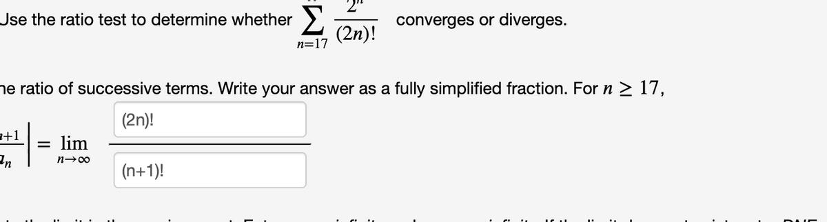 Use the ratio test to determine whether >
converges or diverges.
(2n)!
n=17
he ratio of successive terms. Write your answer as a fully simplified fraction. For n > 17,
(2n)!
a+1
lim
(n+1)!

