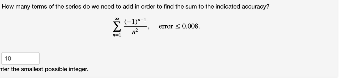 How many terms of the series do we need to add in order to find the sum to the indicated accuracy?
(-1)"-1
error < 0.008.
n2
n=1
10
nter the smallest possible integer.
