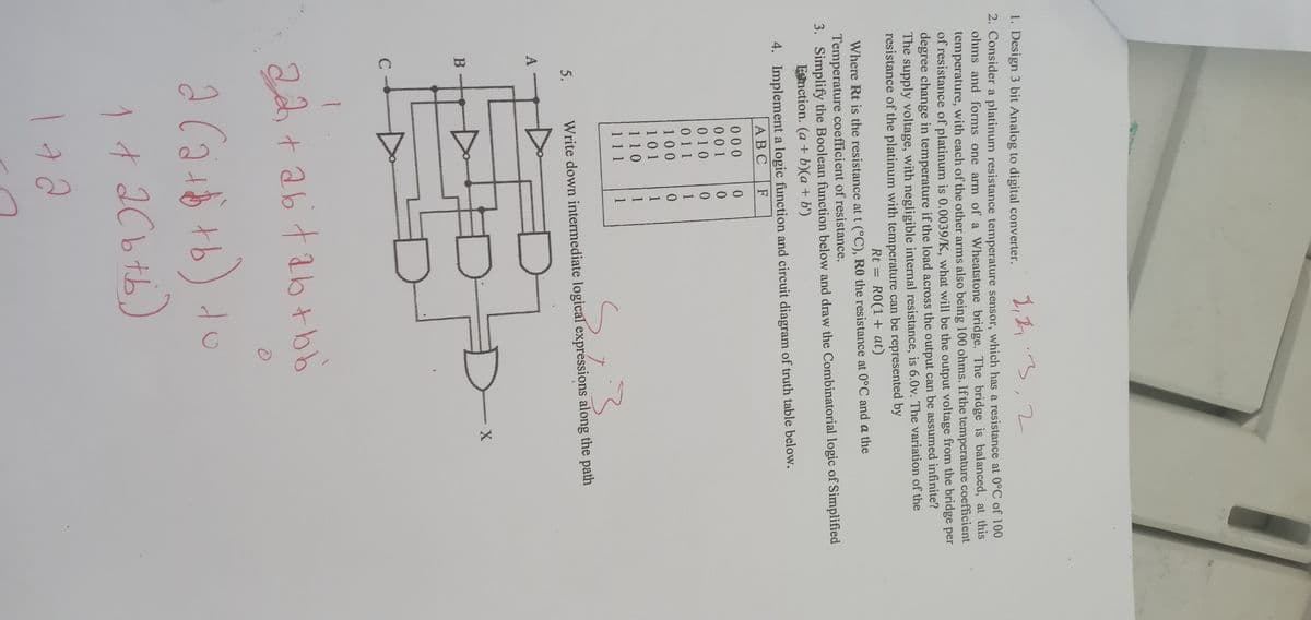 2, 2.3, 2
1. Design 3 bit Analog to digital converter.
2. Consider a platinum resistance temperature sensor, which has a resistance at 0°C of 100
ohms and forms one arm of a Wheatstone bridge. The bridge is balanced, at this
temperature, with each of the other arms also being 100 ohms. If the temperature coefficient
of resistance of platinum is 0.0039/K, what will be the output voltage from the bridge per
degree change in temperature if the load across the output can be assumed infinite?
The supply voltage, with negligible internal resistance, is 6.0v. The variation of the
resistance of the platinum with temperature can be represented by
Rt = R0(1+ at)
Where Rt is the resistance at t (°C), R0 the resistance at 0°C and a the
Temperature coefficient of resistance.
3. Simplify the Boolean function below and draw the Combinatorial logic of Simplified
Function. (a + b)(a + b')
4. Implement a logic function and circuit diagram of truth table below.
ABC F
A
5.
B
000
001
010
011
100
101
110
111
0
0
0
1
0
1
1
1
Write down intermediate logical expressions along the path
22 +26² +26+bb
O
a
2 (2 + 8 +b) to
1 + 2(b + b )
aa
X