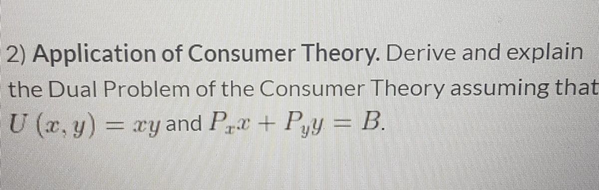 2) Application of Consumer Theory. Derive and explain
the Dual Problem of the Consumer Theory assuming that
U (x, y) = xy and P+Pyy = B.