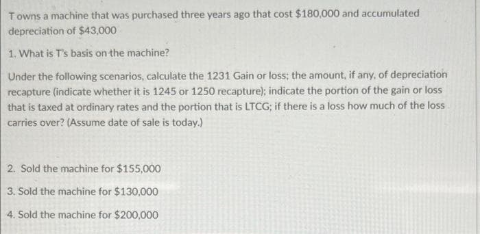 Towns a machine that was purchased three years ago that cost $180,000 and accumulated
depreciation of $43,000
1. What is T's basis on the machine?
Under the following scenarios, calculate the 1231 Gain or loss; the amount, if any, of depreciation
recapture (indicate whether it is 1245 or 1250 recapture); indicate the portion of the gain or loss
that is taxed at ordinary rates and the portion that is LTCG; if there is a loss how much of the loss
carries over? (Assume date of sale is today.)
2. Sold the machine for $155,000
3. Sold the machine for $130,000
4. Sold the machine for $200,000