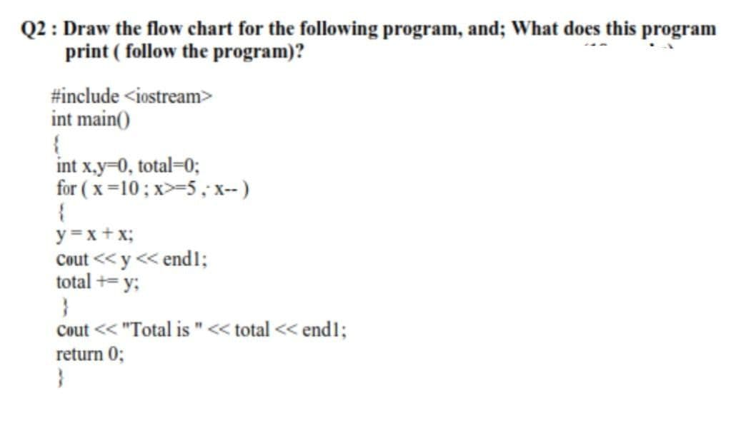 Q2 : Draw the flow chart for the following program, and; What does this program
print ( follow the program)?
#include <iostream>
int main()
int x.y=0, total=0;
for ( x=10; x>-5, x-- )
y =x+ x;
Cout << y << end1;
total += y;
Cout << "Total is "« total << end1;
return 0;
