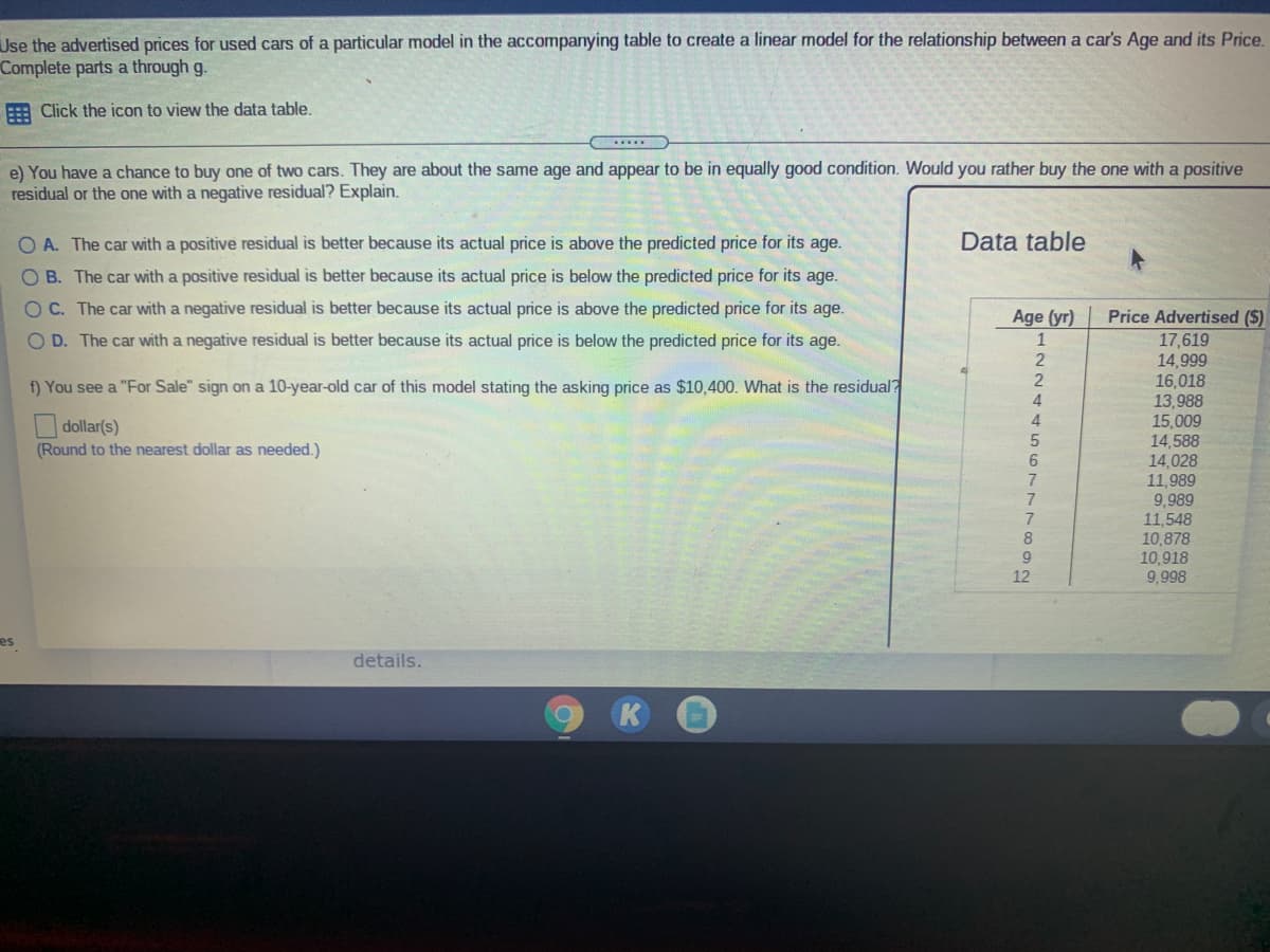 Use the advertised prices for used cars of a particular model in the accompanying table to create a linear model for the relationship between a car's Age and its Price.
Complete parts a through g.
E Click the icon to view the data table.
......
e) You have a chance to buy one of two cars. They are about the same age and appear to be in equally good condition. Would you rather buy the one with a positive
residual or the one with a negative residual? Explain.
O A. The car with a positive residual is better because its actual price is above the predicted price for its age.
Data table
O B. The car with a positive residual is better because its actual price is below the predicted price for its age.
OC. The car with a negative residual is better because its actual price is above the predicted price for its age.
Age (yr)
Price Advertised ($)
OD. The car with a negative residual is better because its actual price is below the predicted price for its age.
1
17,619
14,999
16,018
13,988
15,009
14,588
14,028
11,989
9,989
11,548
10,878
10,918
9,998
2
f) You see a "For Sale" sign on a 10-year-old car of this model stating the asking price as $10,400. What is the residual?
4.
4
| dollar(s)
(Round to the nearest dollar as needed.)
6
7
8
9
12
es
details.
