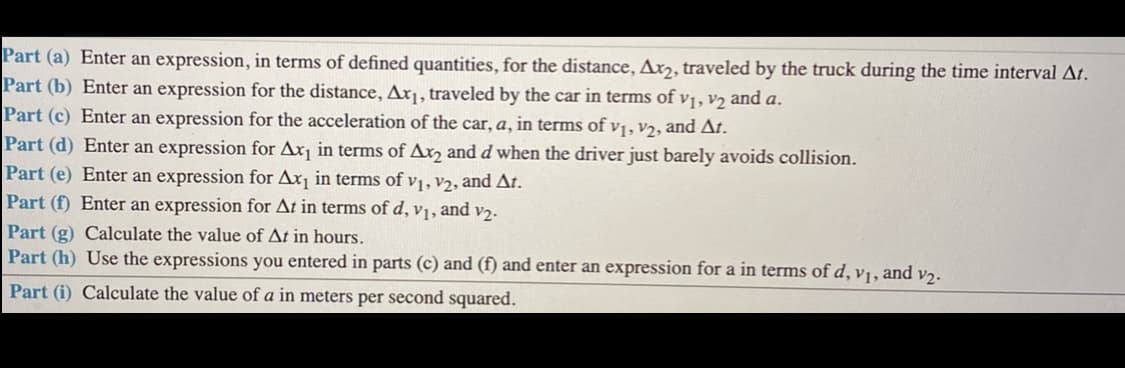 Part (a) Enter an expression, in terms of defined quantities, for the distance, Ax,, traveled by the truck during the time interval At.
Part (b) Enter an expression for the distance, Ax¡, traveled by the car in terms of v1, v2 and a.
Part (c) Enter an expression for the acceleration of the car, a, in terms of v1, v2, and At.
Part (d) Enter an expression for Ax¡ in terms of Ax, and d when the driver just barely avoids collision.
Part (e) Enter an expression for Ax¡ in terms of vị, v2, and At.
Part (f) Enter an expression for At in terms of d, v1, and v2.
Part (g) Calculate the value of At in hours.
Part (h) Use the expressions you entered in parts (c) and (f) and enter an expression for a in terms of d, v1, and v2.
Part (i) Calculate the value of a in meters per second squared.
