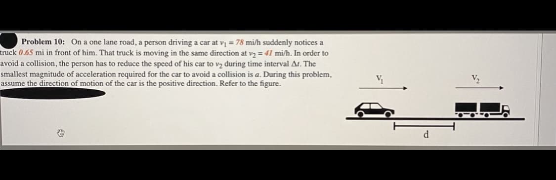 Problem 10: On a one lane road, a person driving a car at v = 78 mi/h suddenly notices a
truck 0.65 mi in front of him. That truck is moving in the same direction at v2 = 41 mi/h. In order to
avoid a collision, the person has to reduce the speed of his car to vz during time interval At. The
smallest magnitude of acceleration required for the car to avoid a collision is a. During this problem,
assume the direction of motion of the car is the positive direction. Refer to the figure.
d.
