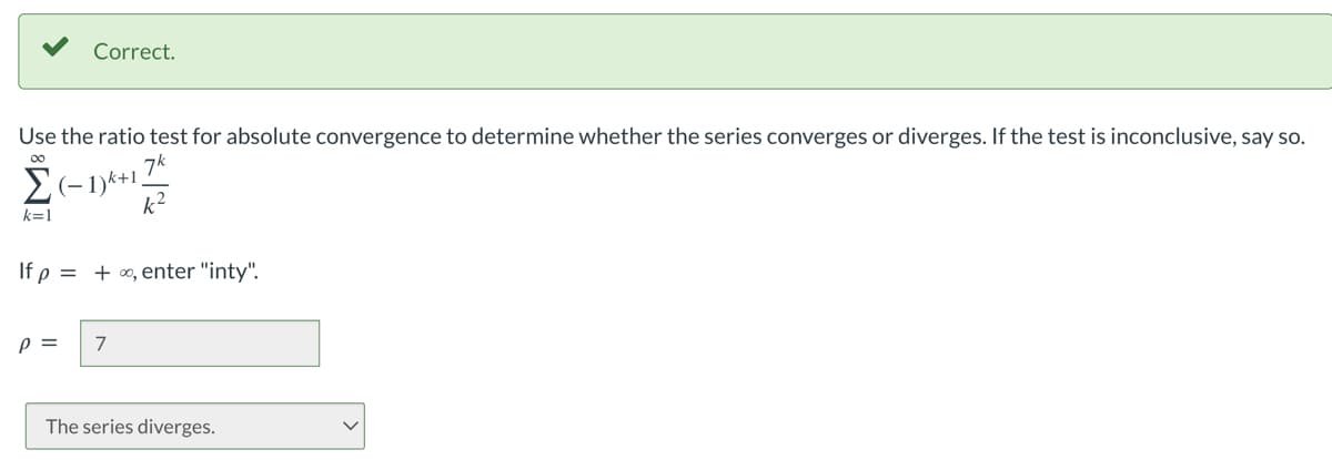 Correct.
Use the ratio test for absolute convergence to determine whether the series converges or diverges. If the test is inconclusive, say so.
00
Σ(-1)²+1 7k
k²
k=1
If p = +∞, enter "inty".
P = 7
The series diverges.
