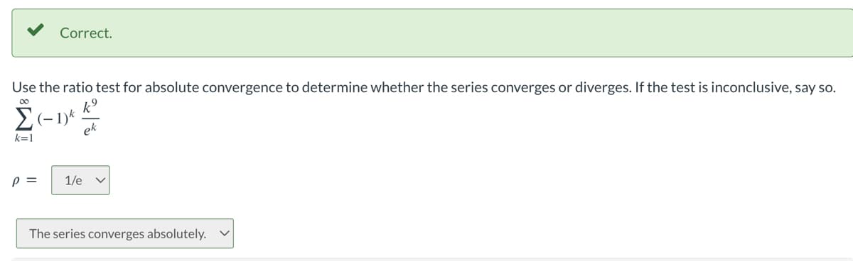 Correct.
Use the ratio test for absolute convergence to determine whether the series converges or diverges. If the test is inconclusive, say so.
Σ (-1) k
k=1
P = 1/e V
The series converges absolutely.