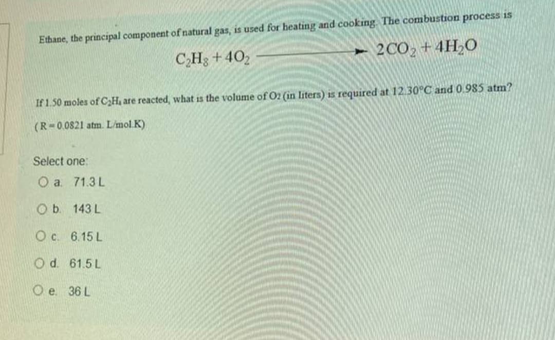 used for heating and cooking. The combustion process is
Ethane, the principal component of natural gas,
C,H3 + 402
► 2CO, +4H,0
If 1.50 moles of CH are reacted, what is the volume of O2 (in liters) is required at 12.30°C and 0.985 atm?
(R 0.0821 atm. L/mol.K)
Select one:
Оа. 71.3L
O b. 143 L
O c. 6.15 L
Od. 61.5 L
Ое 36L
