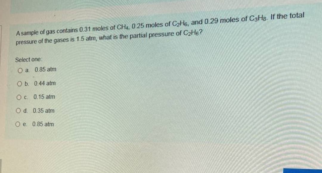 A sample of gas contains 0.31 moles of CH4, 0.25 moles of C2H6, and 0.29 moles of C3Hg. If the total
pressure of the gases is 1.5 atm, what is the partial pressure of C2H6?
Select one:
O a. 0.85 atm
Ob. 0.44 atm
O c. 0.15 atm
O d. 0.35 atm
O e. 0.85 atm
