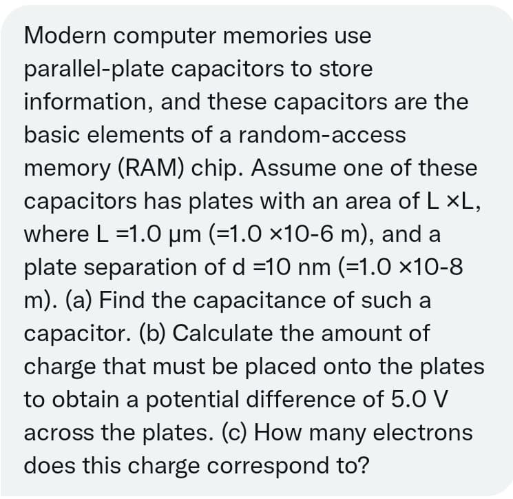 Modern computer memories use
parallel-plate capacitors to store
information, and these capacitors are the
basic elements of a random-access
memory (RAM) chip. Assume one of these
capacitors has plates with an area of L ×L,
where L =1.0 µm (=1.0 ×10-6 m), and a
plate separation of d =10 nm (=1.0 ×10-8
m). (a) Find the capacitance of such a
capacitor. (b) Calculate the amount of
charge that must be placed onto the plates
to obtain a potential difference of 5.0 V
across the plates. (c) How many electrons
does this charge correspond to?

