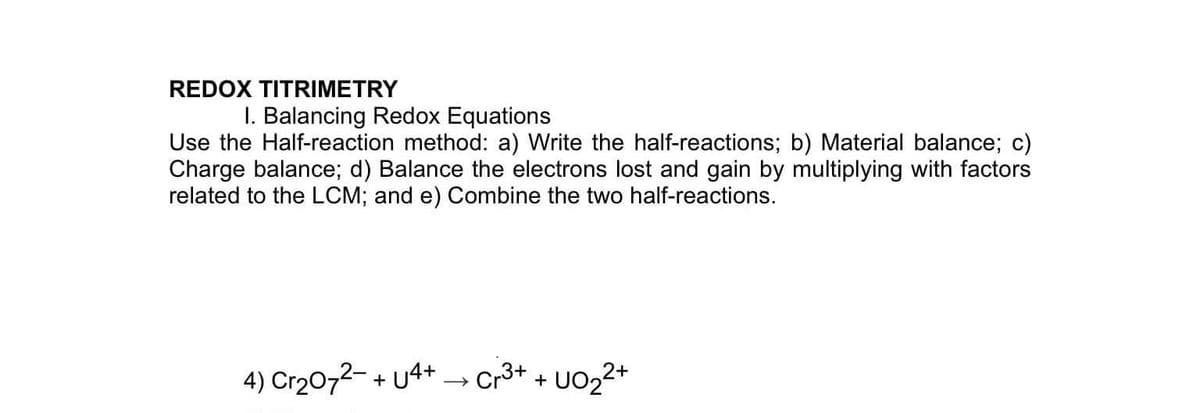 REDOX TITRIMETRY
I. Balancing Redox Equations
Use the Half-reaction method: a) Write the half-reactions; b) Material balance; c)
Charge balance; d) Balance the electrons lost and gain by multiplying with factors
related to the LCM; and e) Combine the two half-reactions.
4) Cr20,2- + u4+ → Cr3+ + U022+
