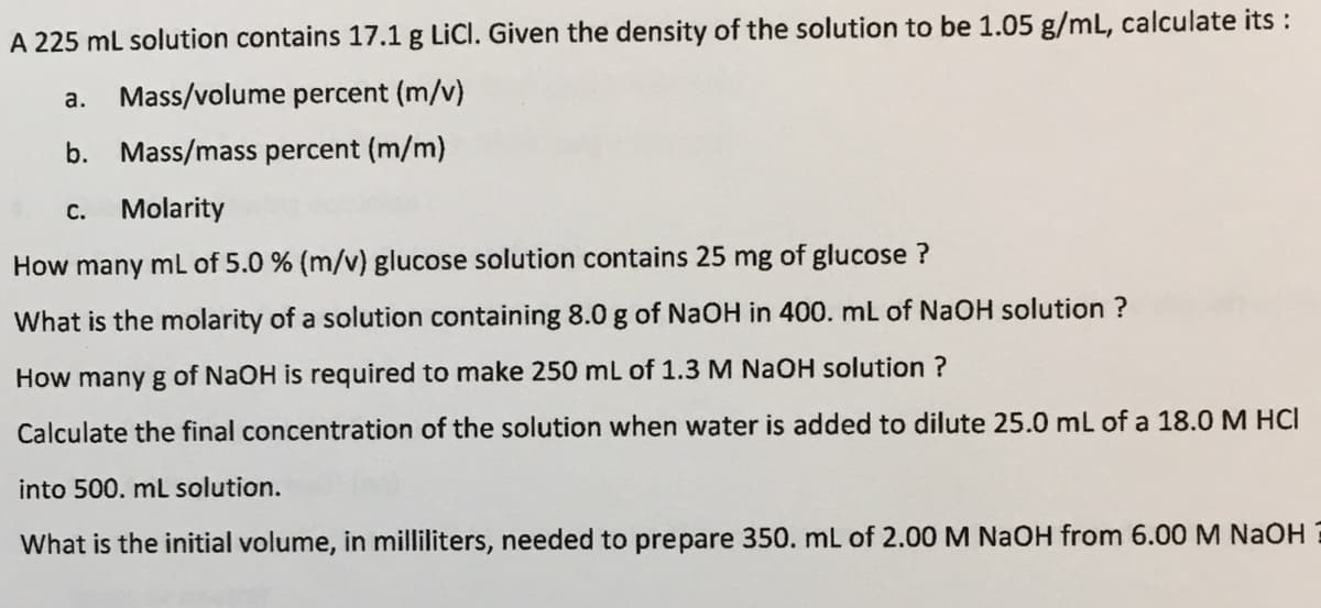 A 225 ml solution contains 17.1 g LiCl. Given the density of the solution to be 1.05 g/mL, calculate its :
а.
Mass/volume percent (m/v)
b. Mass/mass percent (m/m)
С.
Molarity
How many mL of 5.0 % (m/v) glucose solution contains 25 mg of glucose ?
What is the molarity of a solution containing 8.0 g of NaOH in 400. mL of NaOH solution ?
How many g of NaOH is required to make 250 mL of 1.3 M NaOH solution ?
Calculate the final concentration of the solution when water is added to dilute 25.0 mL of a 18.0 M HCI
into 500. mL solution.
What is the initial volume, in milliliters, needed to prepare 350. mL of 2.00 M NaOH from 6.00 M NAOH
