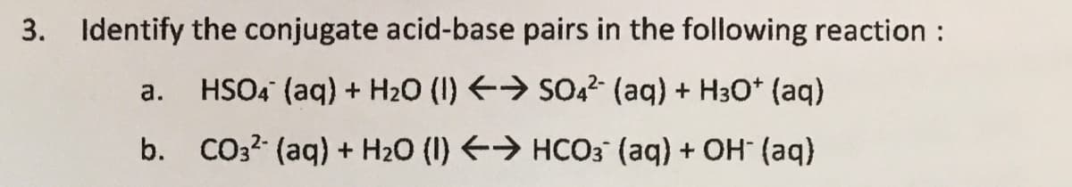 3. Identify the conjugate acid-base pairs in the following reaction :
а.
HSO4 (aq) + H20 (I) > SO,2 (aq) + H30* (aq)
b. CO32 (aq) + H2O (I) > HCO3 (aq) + OH (aq)
