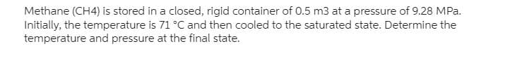 Methane (CH4) is stored in a closed, rigid container of 0.5 m3 at a pressure of 9.28 MPa.
Initially, the temperature is 71 °C and then cooled to the saturated state. Determine the
temperature and pressure at the final state.